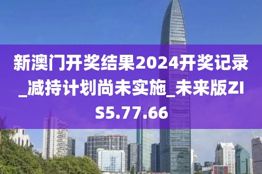 新澳門開(kāi)獎(jiǎng)結(jié)果2024開(kāi)獎(jiǎng)記錄_減持計(jì)劃尚未實(shí)施_未來(lái)版ZIS5.77.66