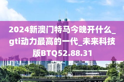 2024新澳門特馬今晚開什么_gti動力最高的一代_未來科技版BTQ52.88.31