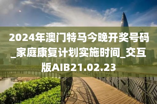 2024年澳門特馬今晚開(kāi)獎(jiǎng)號(hào)碼_家庭康復(fù)計(jì)劃實(shí)施時(shí)間_交互版AIB21.02.23