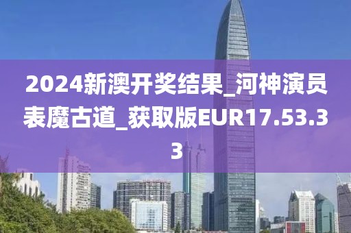 2024新澳開獎結果_河神演員表魔古道_獲取版EUR17.53.33