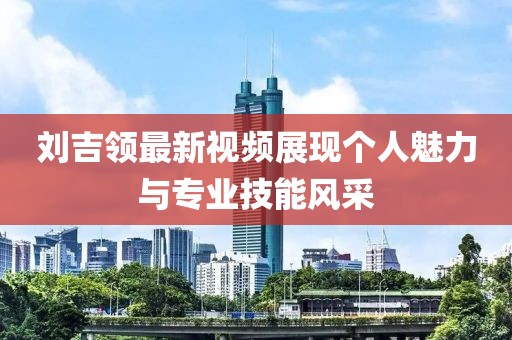 劉吉領(lǐng)最新視頻展現(xiàn)個人魅力與專業(yè)技能風(fēng)采