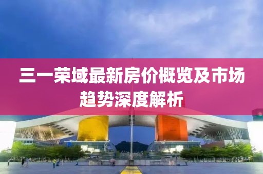 三一榮域最新房?jī)r(jià)概覽及市場(chǎng)趨勢(shì)深度解析