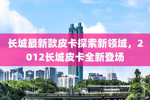 長(zhǎng)城最新款皮卡探索新領(lǐng)域，2012長(zhǎng)城皮卡全新登場(chǎng)