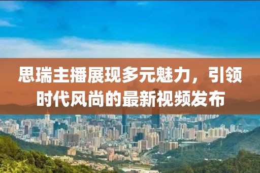 思瑞主播展現(xiàn)多元魅力，引領(lǐng)時(shí)代風(fēng)尚的最新視頻發(fā)布