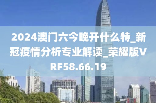 2024澳門六今晚開什么特_新冠疫情分析專業(yè)解讀_榮耀版VRF58.66.19