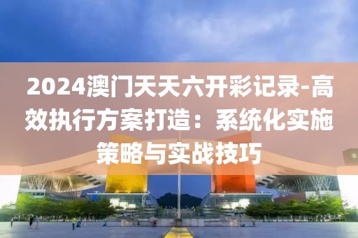 2024澳門天天六開彩記錄-高效執(zhí)行方案打造：系統(tǒng)化實(shí)施策略與實(shí)戰(zhàn)技巧