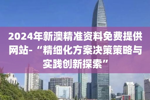2024年新澳精準(zhǔn)資料免費(fèi)提供網(wǎng)站-“精細(xì)化方案決策策略與實(shí)踐創(chuàng)新探索”