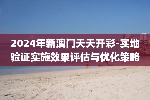 2024年新澳門(mén)天天開(kāi)彩-實(shí)地驗(yàn)證實(shí)施效果評(píng)估與優(yōu)化策略