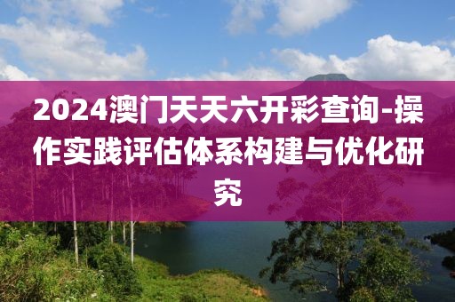 2024澳門天天六開彩查詢-操作實踐評估體系構(gòu)建與優(yōu)化研究