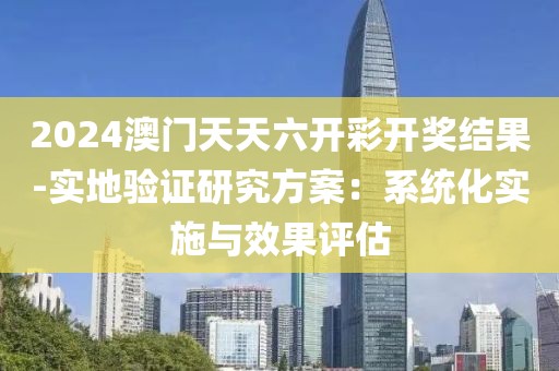 2024澳門天天六開彩開獎(jiǎng)結(jié)果-實(shí)地驗(yàn)證研究方案：系統(tǒng)化實(shí)施與效果評(píng)估