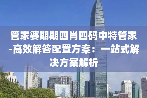管家婆期期四肖四碼中特管家-高效解答配置方案：一站式解決方案解析