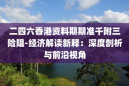 二四六香港資料期期準(zhǔn)千附三險阻-經(jīng)濟(jì)解讀新釋：深度剖析與前沿視角