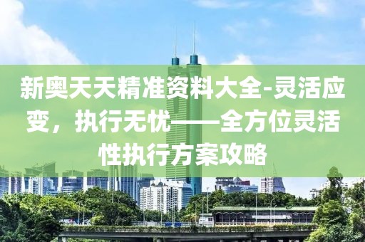 新奧天天精準資料大全-靈活應(yīng)變，執(zhí)行無憂——全方位靈活性執(zhí)行方案攻略