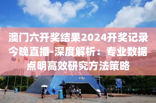 澳門六開獎(jiǎng)結(jié)果2024開獎(jiǎng)記錄今晚直播-深度解析：專業(yè)數(shù)據(jù)點(diǎn)明高效研究方法策略