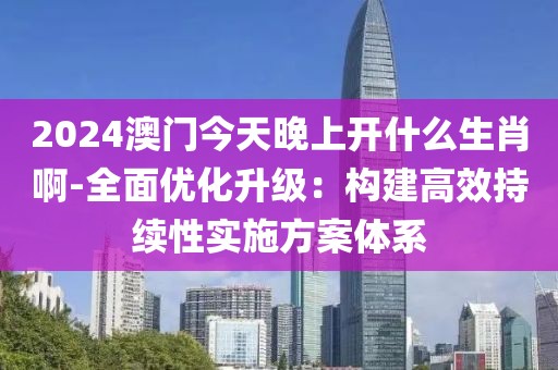 2024澳門今天晚上開什么生肖啊-全面優(yōu)化升級(jí)：構(gòu)建高效持續(xù)性實(shí)施方案體系