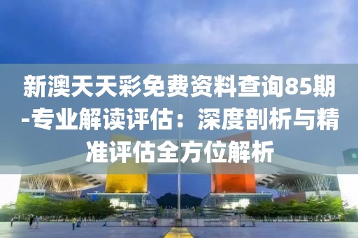 新澳天天彩免費(fèi)資料查詢85期-專業(yè)解讀評估：深度剖析與精準(zhǔn)評估全方位解析