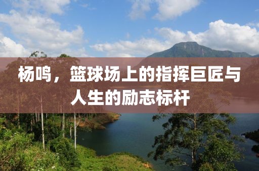 楊鳴，籃球場上的指揮巨匠與人生的勵志標(biāo)桿