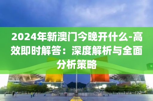 2024年新澳門今晚開什么-高效即時(shí)解答：深度解析與全面分析策略