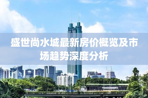 盛世尚水城最新房?jī)r(jià)概覽及市場(chǎng)趨勢(shì)深度分析
