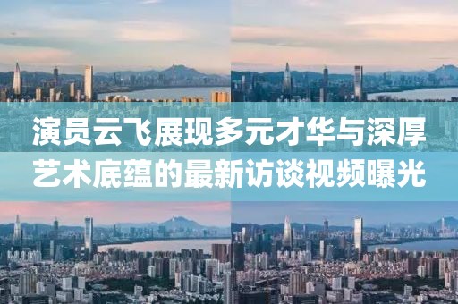 演員云飛展現(xiàn)多元才華與深厚藝術(shù)底蘊(yùn)的最新訪談視頻曝光
