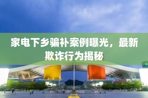 家電下鄉(xiāng)騙補(bǔ)案例曝光，最新欺詐行為揭秘