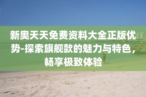 新奧天天免費(fèi)資料大全正版優(yōu)勢-探索旗艦款的魅力與特色，暢享極致體驗(yàn)