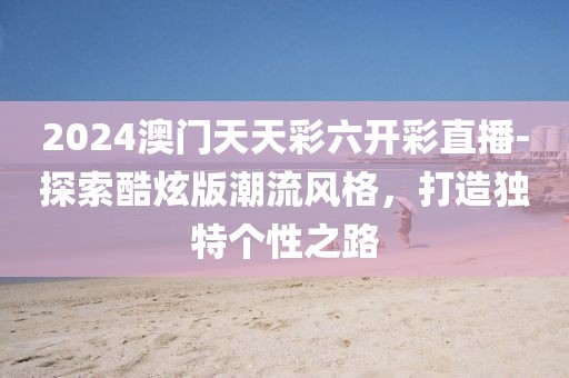 2024澳門天天彩六開彩直播-探索酷炫版潮流風(fēng)格，打造獨特個性之路