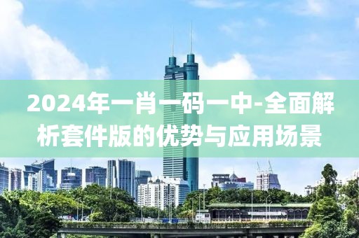 2024年一肖一碼一中-全面解析套件版的優(yōu)勢(shì)與應(yīng)用場景