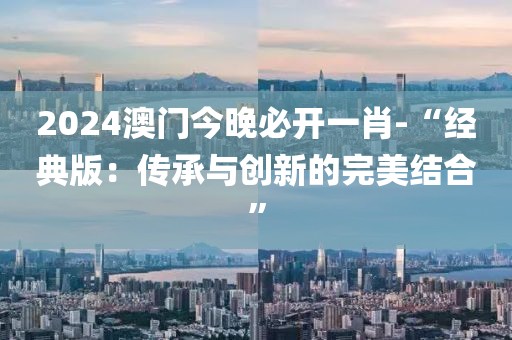 2024澳門今晚必開一肖-“經(jīng)典版：傳承與創(chuàng)新的完美結(jié)合”