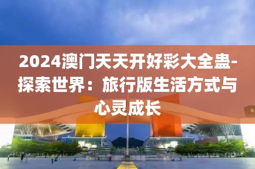 2024澳門天天開好彩大全蠱-探索世界：旅行版生活方式與心靈成長