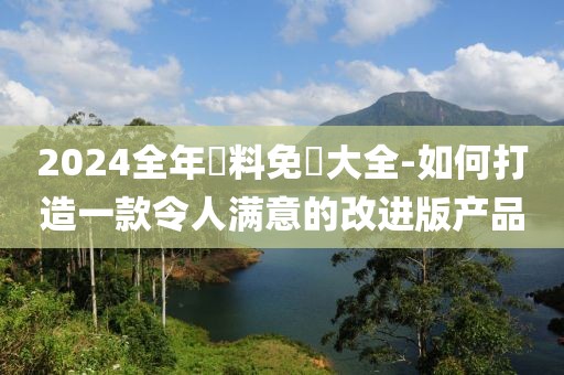 2024全年資料免費大全-如何打造一款令人滿意的改進(jìn)版產(chǎn)品