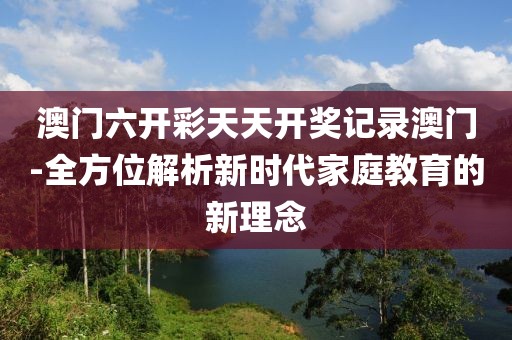 澳門六開彩天天開獎記錄澳門-全方位解析新時代家庭教育的新理念