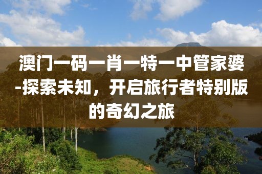 澳門一碼一肖一特一中管家婆-探索未知，開啟旅行者特別版的奇幻之旅