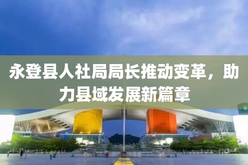 永登縣人社局局長推動變革，助力縣域發(fā)展新篇章
