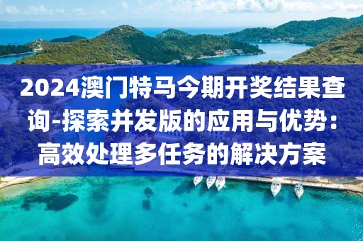 2024澳門(mén)特馬今期開(kāi)獎(jiǎng)結(jié)果查詢(xún)-探索并發(fā)版的應(yīng)用與優(yōu)勢(shì)：高效處理多任務(wù)的解決方案