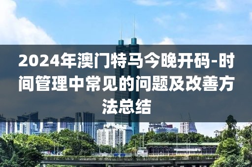 2024年澳門特馬今晚開碼-時(shí)間管理中常見的問(wèn)題及改善方法總結(jié)