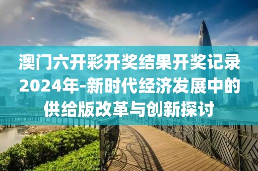 澳門六開彩開獎結(jié)果開獎記錄2024年-新時代經(jīng)濟發(fā)展中的供給版改革與創(chuàng)新探討