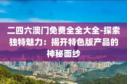 二四六澳門免費全全大全-探索獨特魅力：揭開特色版產(chǎn)品的神秘面紗