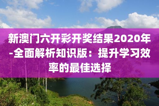 新澳門六開彩開獎結(jié)果2020年-全面解析知識版：提升學(xué)習(xí)效率的最佳選擇