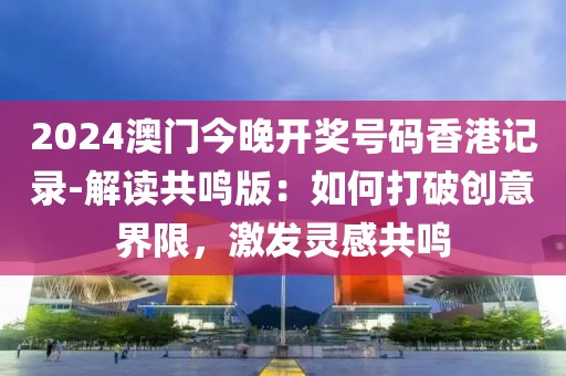 2024澳門今晚開獎號碼香港記錄-解讀共鳴版：如何打破創(chuàng)意界限，激發(fā)靈感共鳴