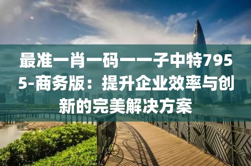 最準(zhǔn)一肖一碼一一子中特7955-商務(wù)版：提升企業(yè)效率與創(chuàng)新的完美解決方案