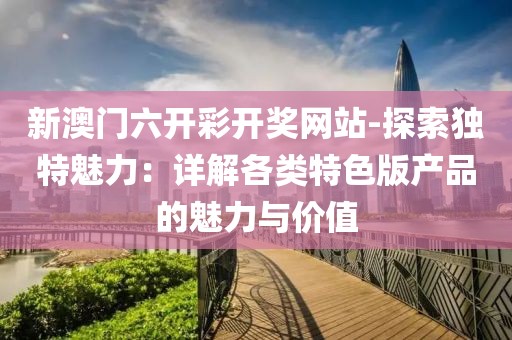 新澳門六開彩開獎(jiǎng)網(wǎng)站-探索獨(dú)特魅力：詳解各類特色版產(chǎn)品的魅力與價(jià)值