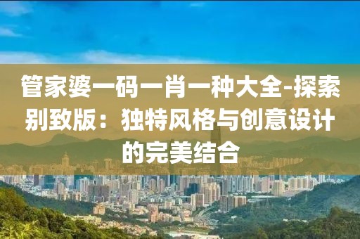管家婆一碼一肖一種大全-探索別致版：獨特風(fēng)格與創(chuàng)意設(shè)計的完美結(jié)合