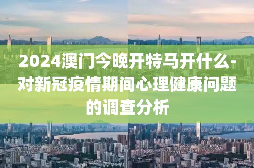 2024澳門今晚開特馬開什么-對新冠疫情期間心理健康問題的調(diào)查分析