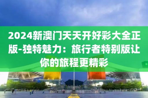2024新澳門天天開好彩大全正版-獨(dú)特魅力：旅行者特別版讓你的旅程更精彩