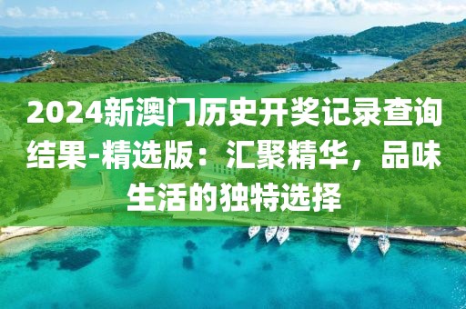 2024新澳門歷史開獎(jiǎng)記錄查詢結(jié)果-精選版：匯聚精華，品味生活的獨(dú)特選擇