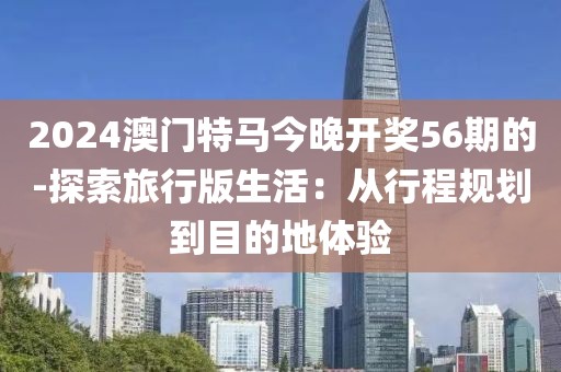 2024澳門特馬今晚開獎56期的-探索旅行版生活：從行程規(guī)劃到目的地體驗