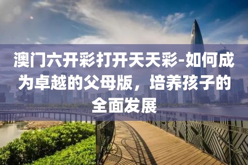 澳門六開彩打開天天彩-如何成為卓越的父母版，培養(yǎng)孩子的全面發(fā)展