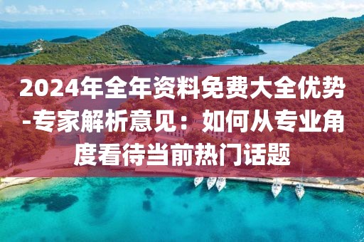 2024年全年資料免費(fèi)大全優(yōu)勢(shì)-專家解析意見：如何從專業(yè)角度看待當(dāng)前熱門話題