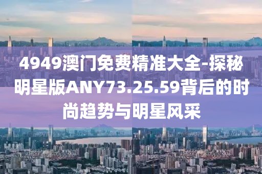 4949澳門免費精準大全-探秘明星版ANY73.25.59背后的時尚趨勢與明星風采